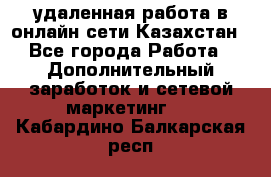 удаленная работа в онлайн сети Казахстан - Все города Работа » Дополнительный заработок и сетевой маркетинг   . Кабардино-Балкарская респ.